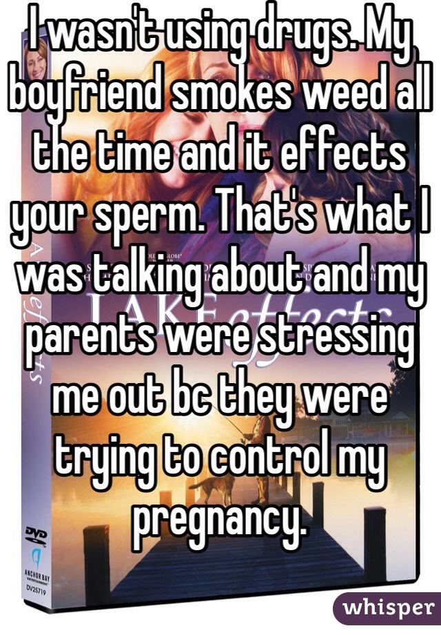 I wasn't using drugs. My boyfriend smokes weed all the time and it effects your sperm. That's what I was talking about and my parents were stressing me out bc they were trying to control my pregnancy.