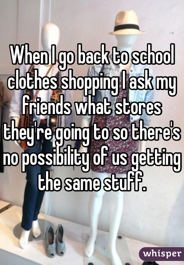 When I go back to school clothes shopping I ask my friends what stores they're going to so there's no possibility of us getting the same stuff.