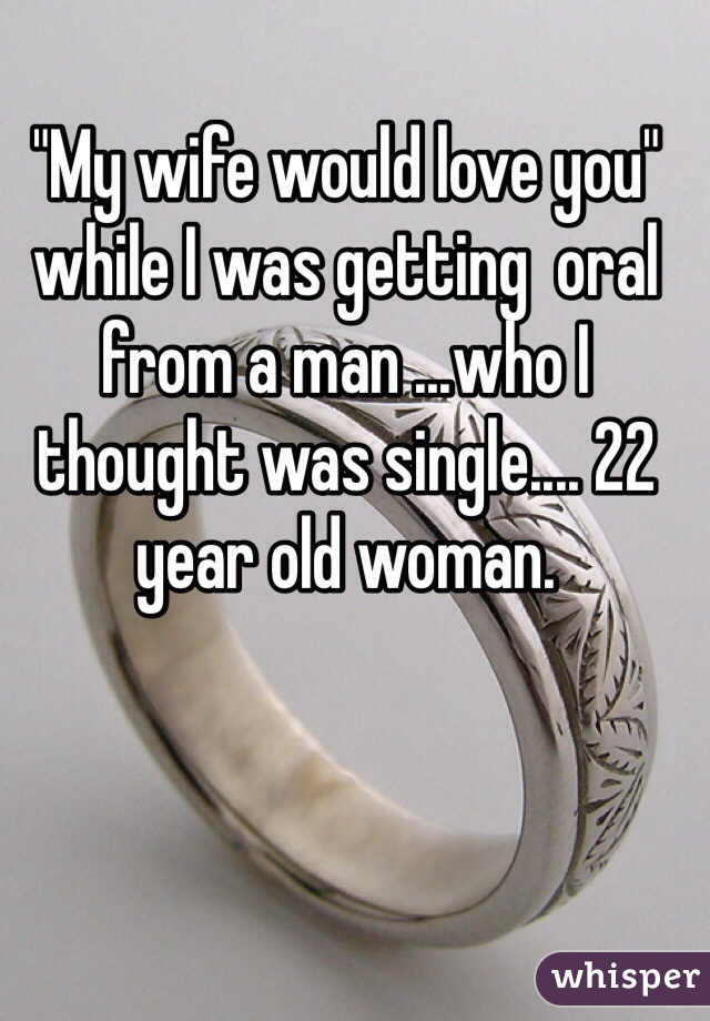 "My wife would love you" while I was getting  oral from a man ...who I thought was single.... 22 year old woman.
