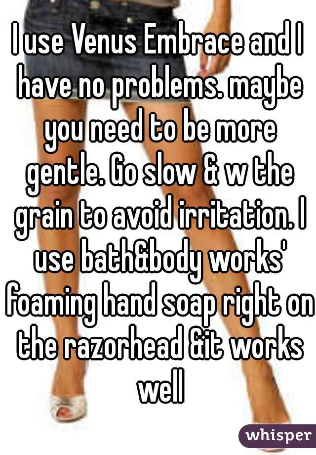 I use Venus Embrace and I have no problems. maybe you need to be more gentle. Go slow & w the grain to avoid irritation. I use bath&body works' foaming hand soap right on the razorhead &it works well