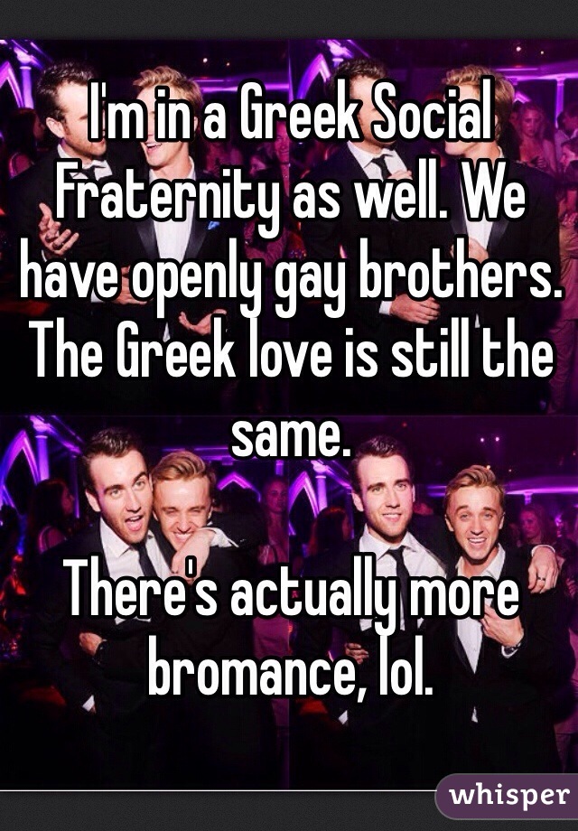 I'm in a Greek Social Fraternity as well. We have openly gay brothers. The Greek love is still the same. 

There's actually more bromance, lol.