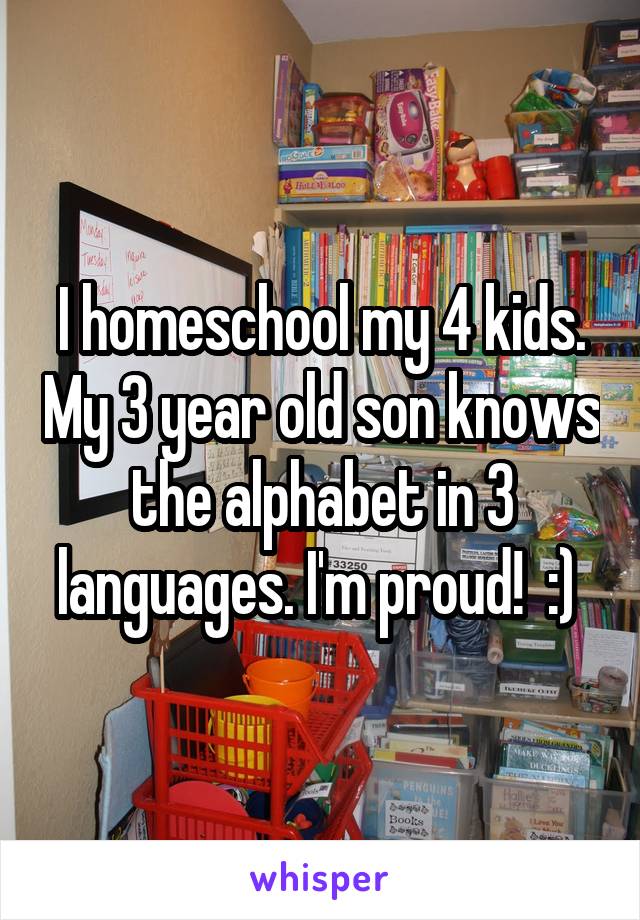 I homeschool my 4 kids. My 3 year old son knows the alphabet in 3 languages. I'm proud!  :) 