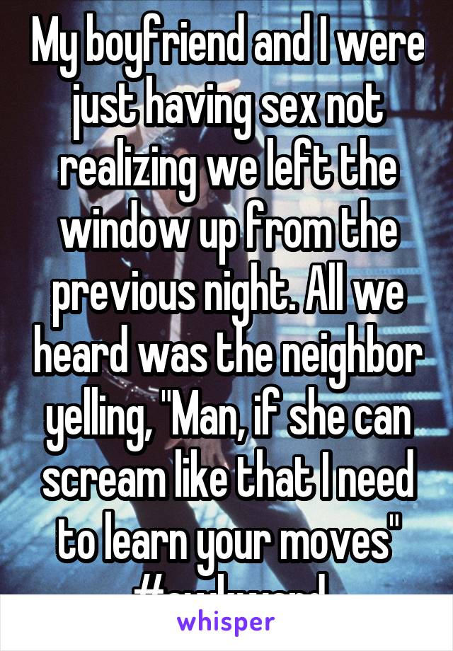My boyfriend and I were just having sex not realizing we left the window up from the previous night. All we heard was the neighbor yelling, "Man, if she can scream like that I need to learn your moves"
#awkward