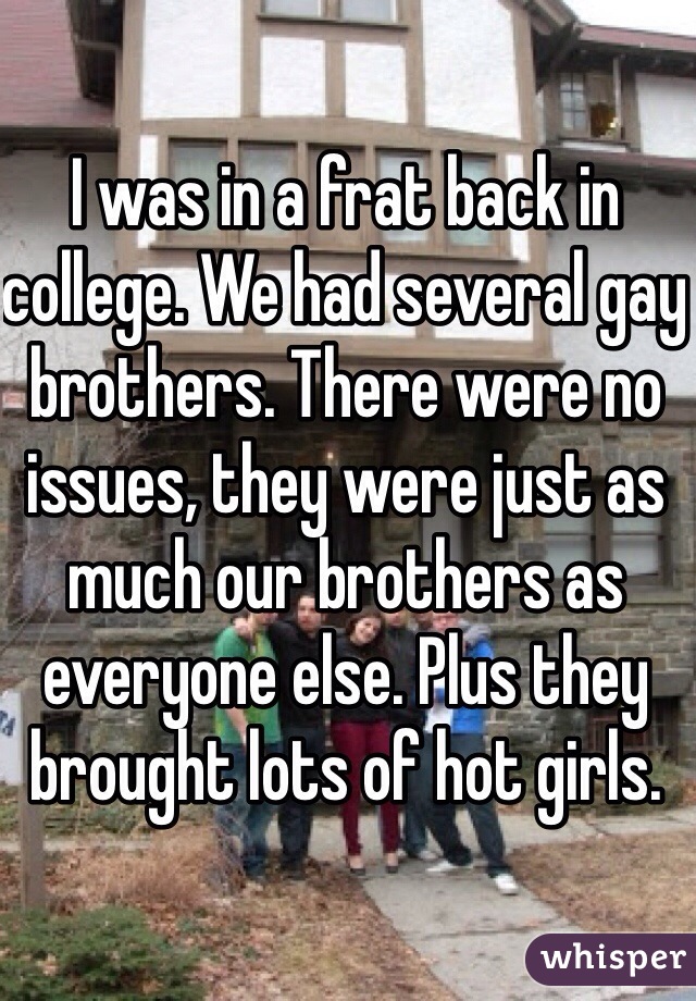 I was in a frat back in college. We had several gay brothers. There were no issues, they were just as much our brothers as everyone else. Plus they brought lots of hot girls. 