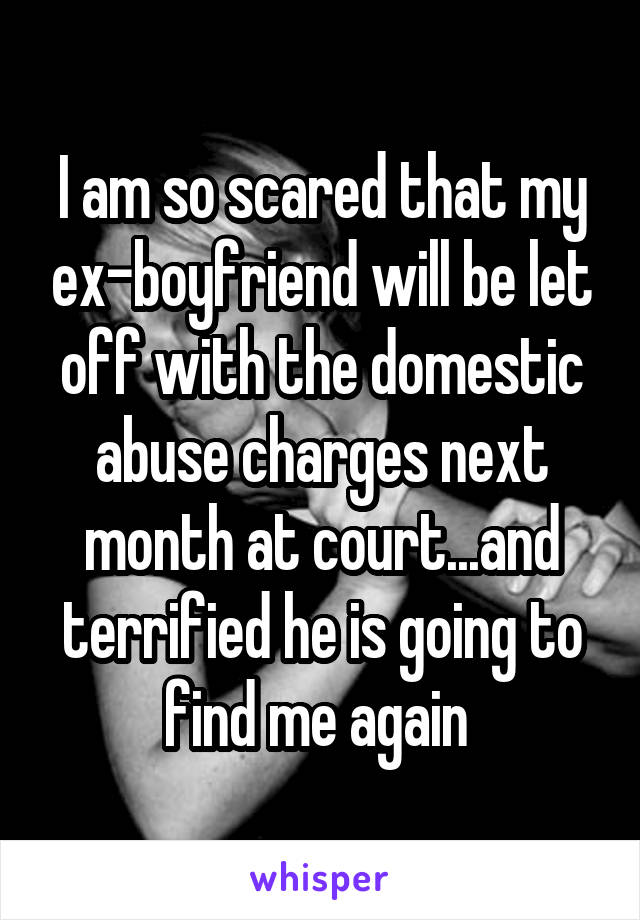 I am so scared that my ex-boyfriend will be let off with the domestic abuse charges next month at court...and terrified he is going to find me again 
