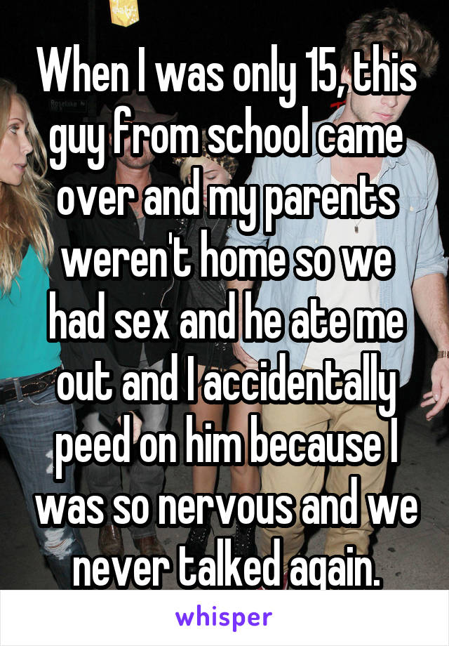 When I was only 15, this guy from school came over and my parents weren't home so we had sex and he ate me out and I accidentally peed on him because I was so nervous and we never talked again.
