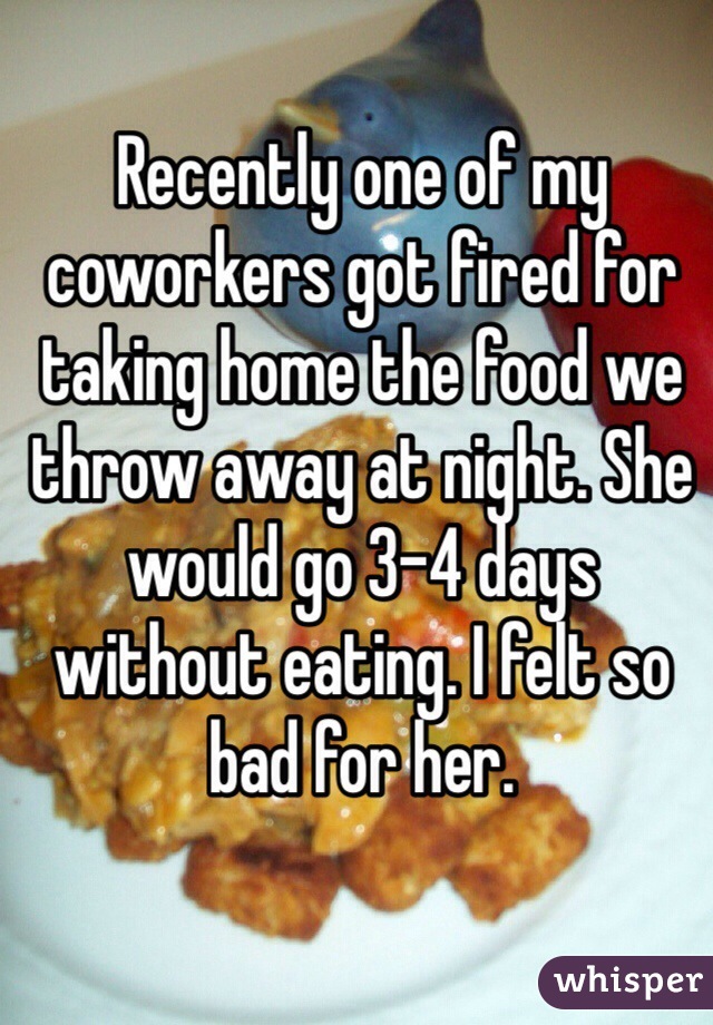 Recently one of my coworkers got fired for taking home the food we throw away at night. She would go 3-4 days without eating. I felt so bad for her. 