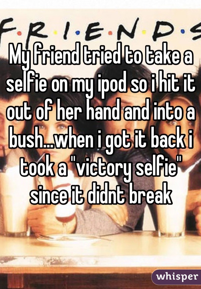 My friend tried to take a selfie on my ipod so i hit it out of her hand and into a bush...when i got it back i took a "victory selfie" since it didnt break