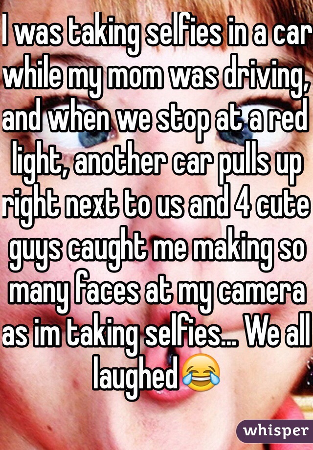 I was taking selfies in a car while my mom was driving, and when we stop at a red light, another car pulls up right next to us and 4 cute guys caught me making so many faces at my camera as im taking selfies... We all laughed😂