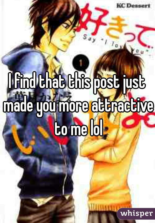 I find that this post just made you more attractive to me lol