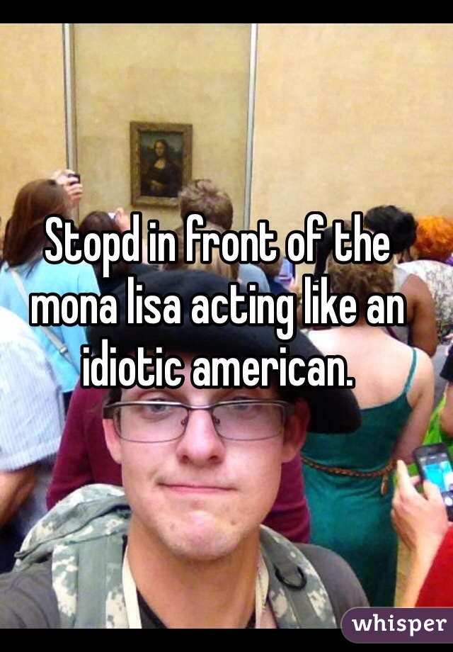 Stopd in front of the mona lisa acting like an idiotic american. 