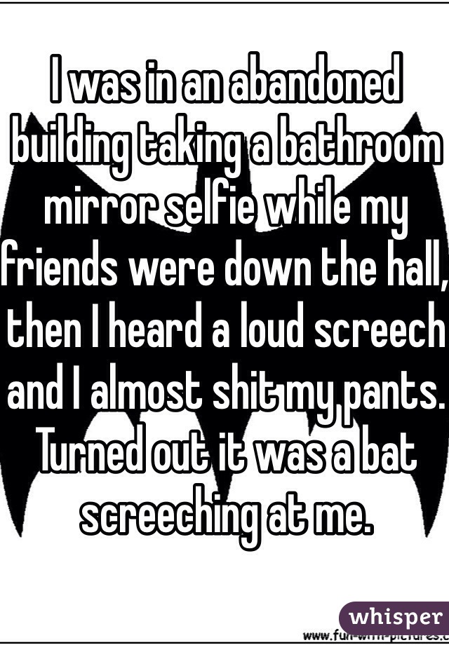 I was in an abandoned building taking a bathroom mirror selfie while my friends were down the hall, then I heard a loud screech and I almost shit my pants. Turned out it was a bat screeching at me. 