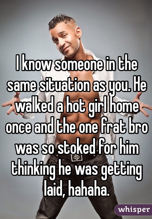 I know someone in the same situation as you. He walked a hot girl home once and the one frat bro was so stoked for him thinking he was getting laid, hahaha.