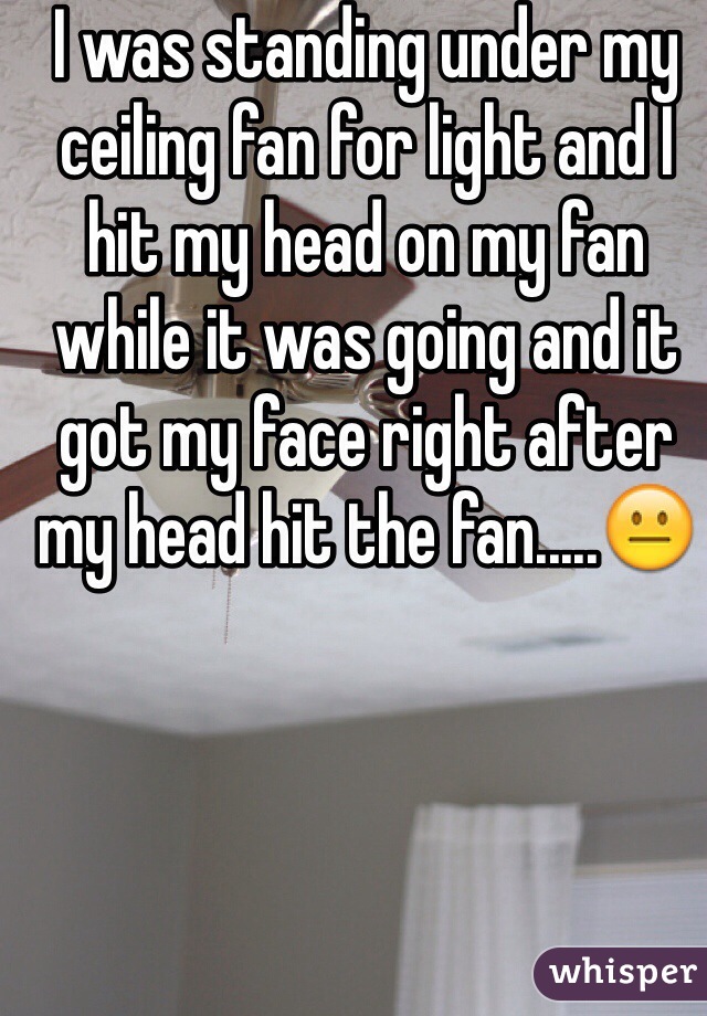 I was standing under my ceiling fan for light and I hit my head on my fan while it was going and it got my face right after my head hit the fan.....😐