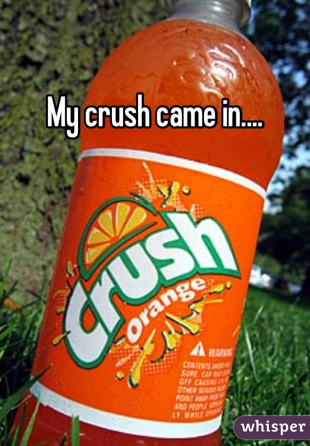 My crush came in....