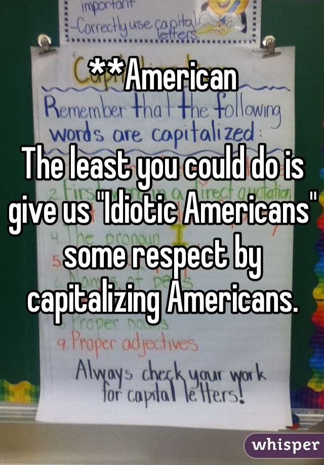 **American

The least you could do is give us "Idiotic Americans" some respect by capitalizing Americans. 