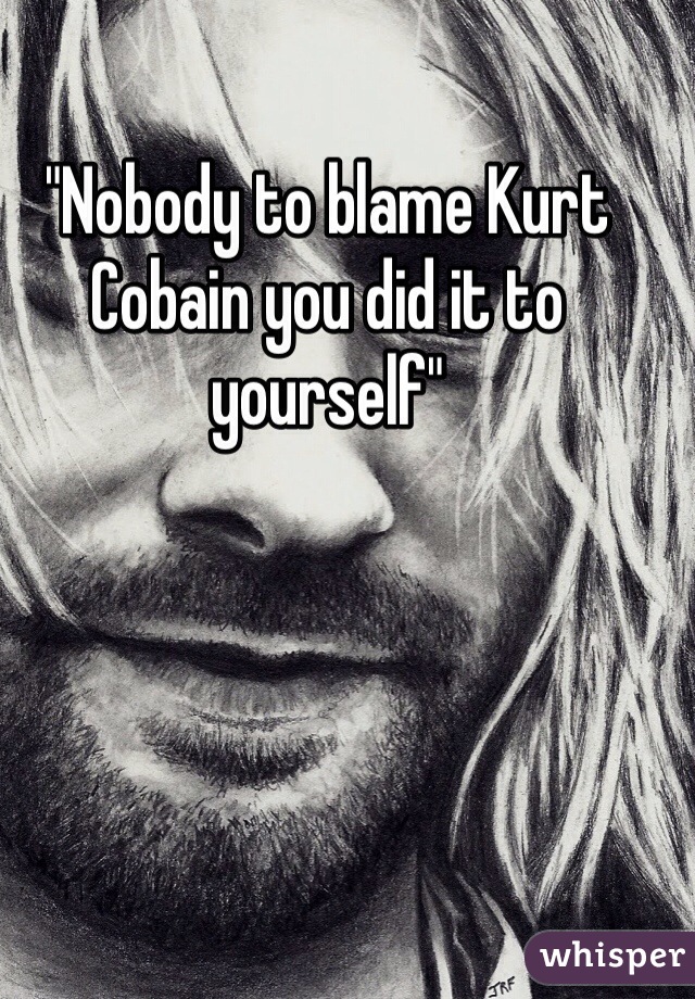 "Nobody to blame Kurt Cobain you did it to yourself"