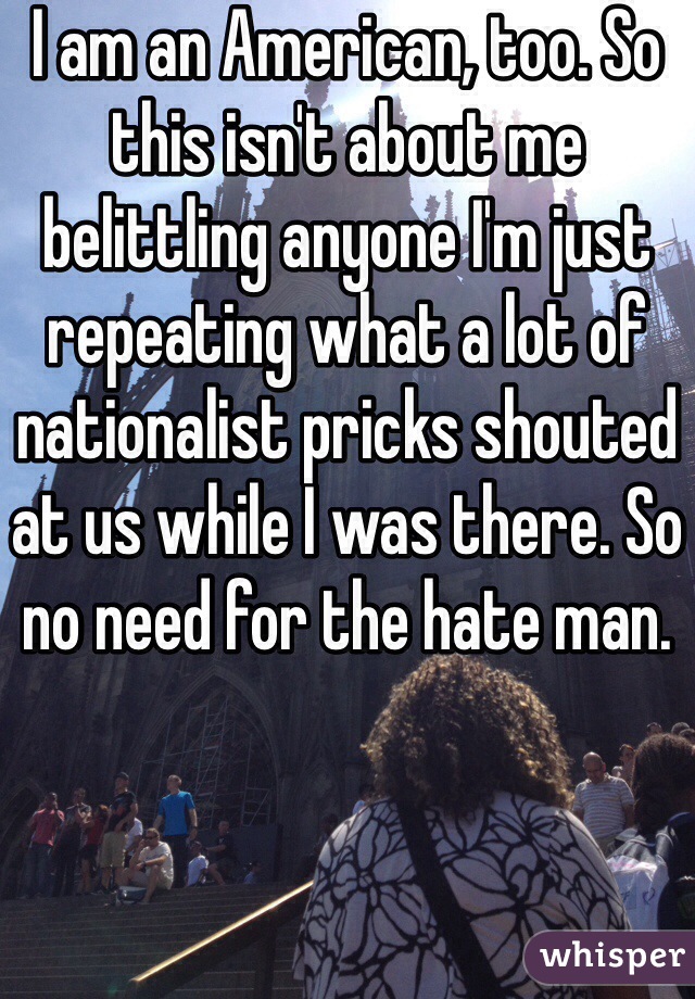 I am an American, too. So this isn't about me belittling anyone I'm just repeating what a lot of nationalist pricks shouted at us while I was there. So no need for the hate man.
