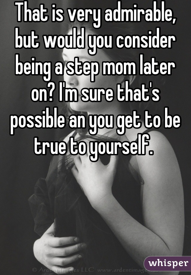 That is very admirable, but would you consider being a step mom later on? I'm sure that's possible an you get to be true to yourself. 