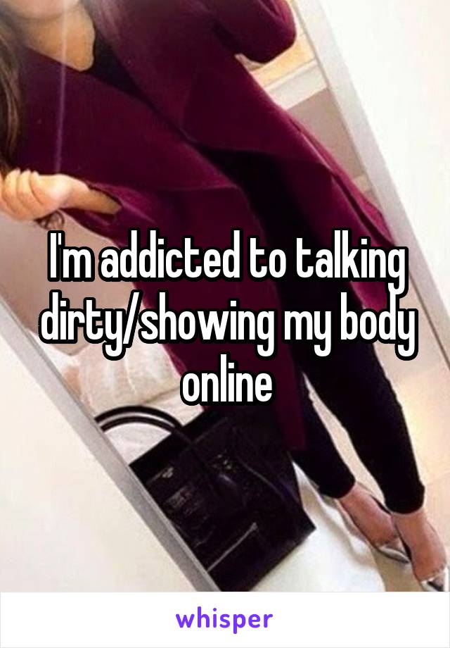 I'm addicted to talking dirty/showing my body online