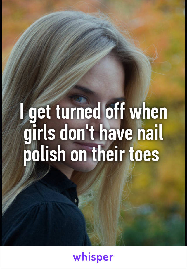 I get turned off when girls don't have nail polish on their toes 