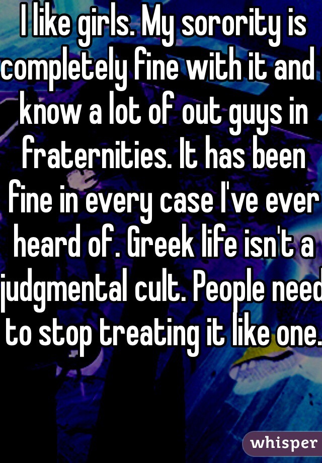 I like girls. My sorority is completely fine with it and I know a lot of out guys in fraternities. It has been fine in every case I've ever heard of. Greek life isn't a judgmental cult. People need to stop treating it like one. 