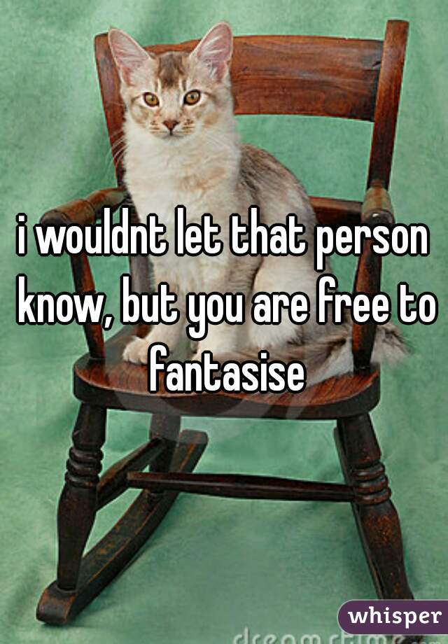 i wouldnt let that person know, but you are free to fantasise