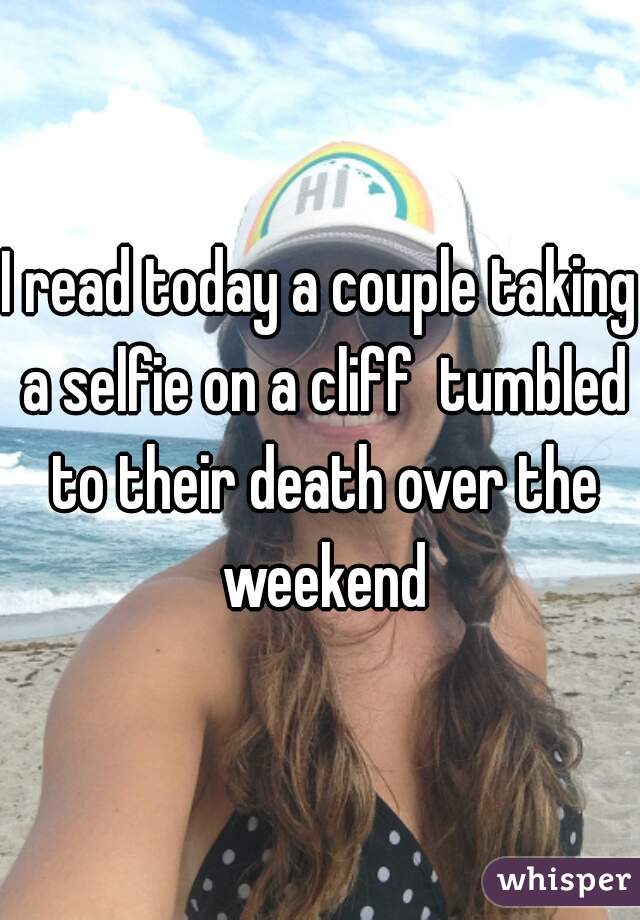 I read today a couple taking a selfie on a cliff  tumbled to their death over the weekend