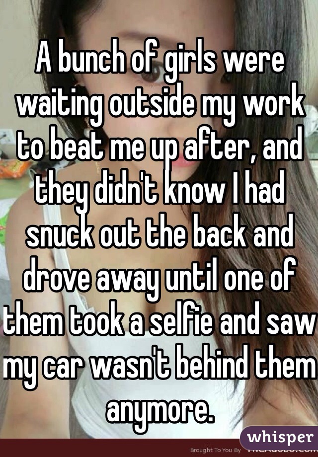A bunch of girls were waiting outside my work to beat me up after, and they didn't know I had snuck out the back and drove away until one of them took a selfie and saw my car wasn't behind them anymore. 