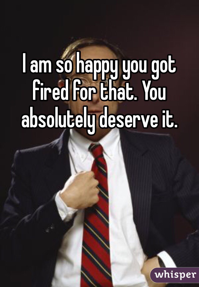 I am so happy you got fired for that. You absolutely deserve it.