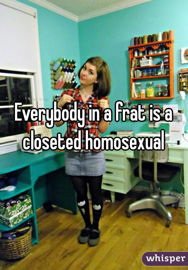 Everybody in a frat is a closeted homosexual 