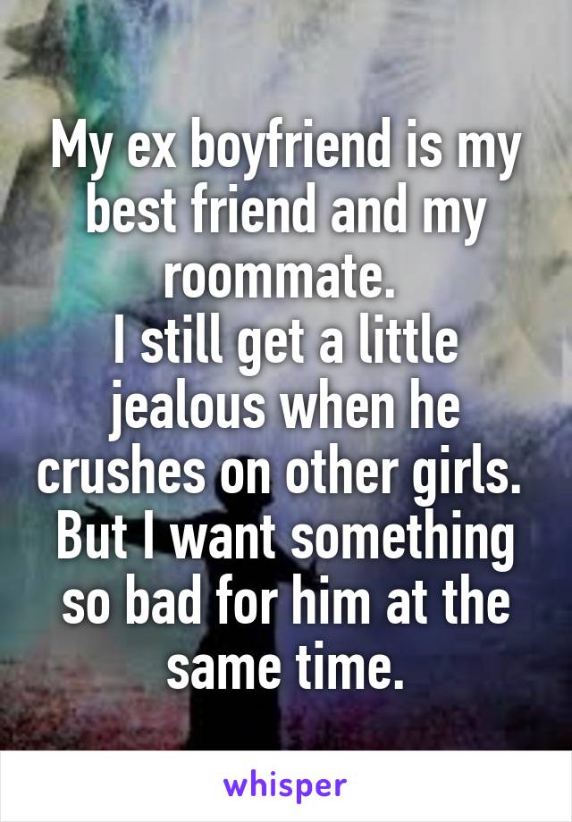 My ex boyfriend is my best friend and my roommate. 
I still get a little jealous when he crushes on other girls. 
But I want something so bad for him at the same time.