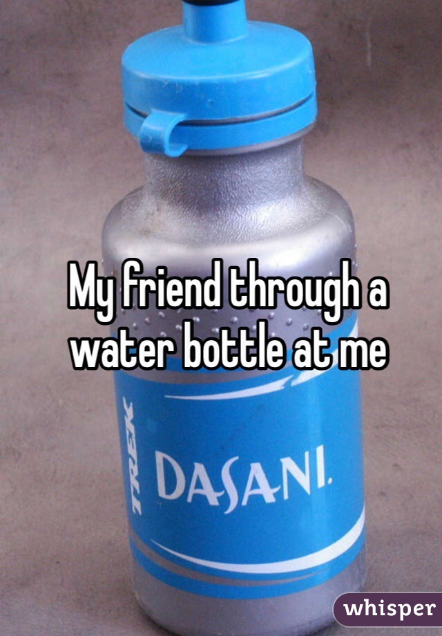 My friend through a water bottle at me 
