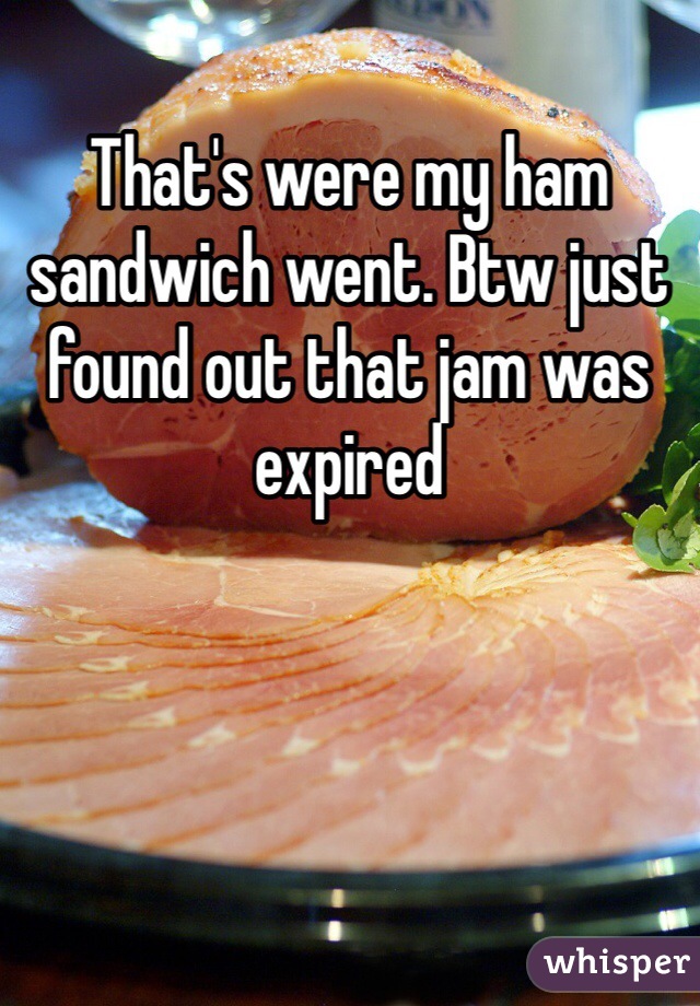 That's were my ham sandwich went. Btw just found out that jam was expired  