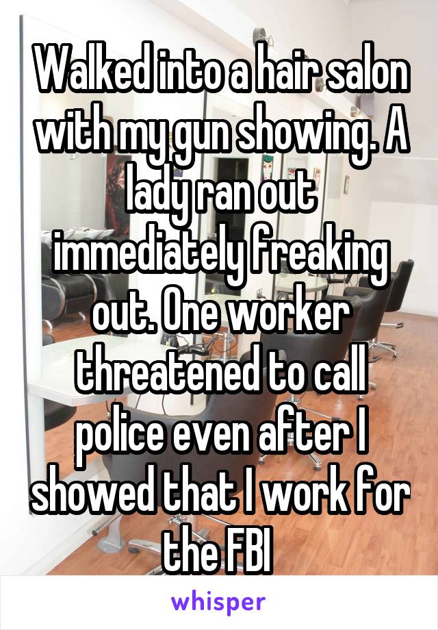 Walked into a hair salon with my gun showing. A lady ran out immediately freaking out. One worker threatened to call police even after I showed that I work for the FBI 