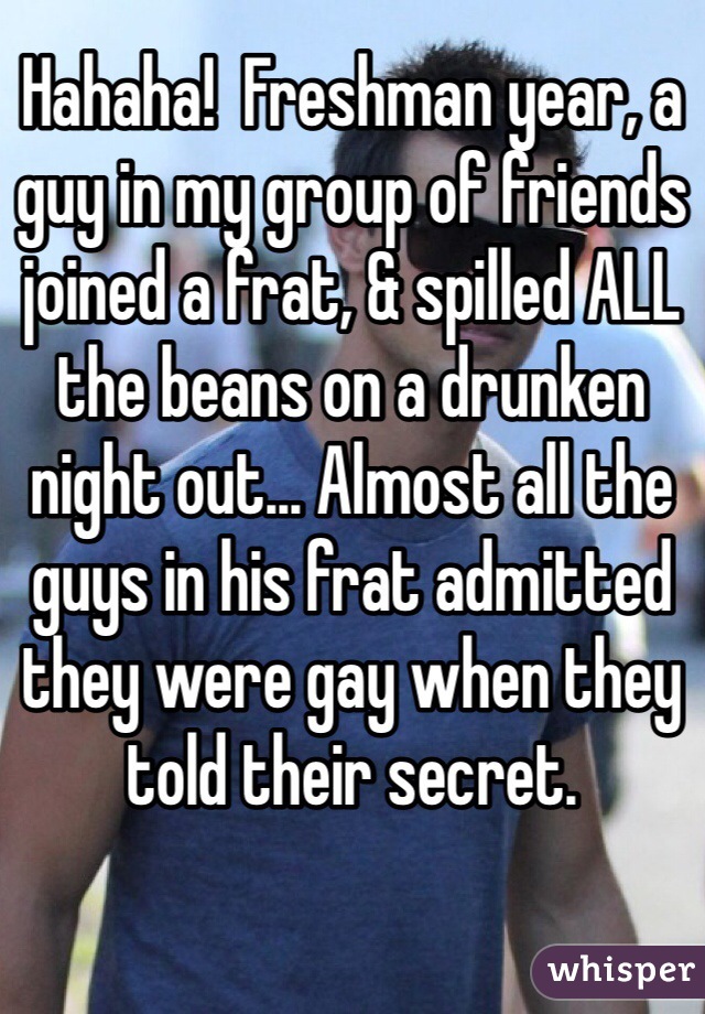 Hahaha!  Freshman year, a guy in my group of friends joined a frat, & spilled ALL the beans on a drunken night out... Almost all the guys in his frat admitted they were gay when they told their secret.