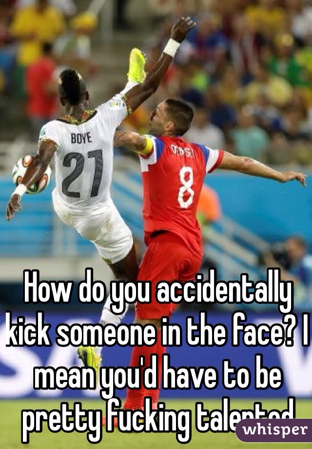 How do you accidentally kick someone in the face? I mean you'd have to be pretty fucking talented