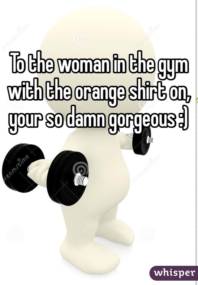 To the woman in the gym with the orange shirt on, your so damn gorgeous :)