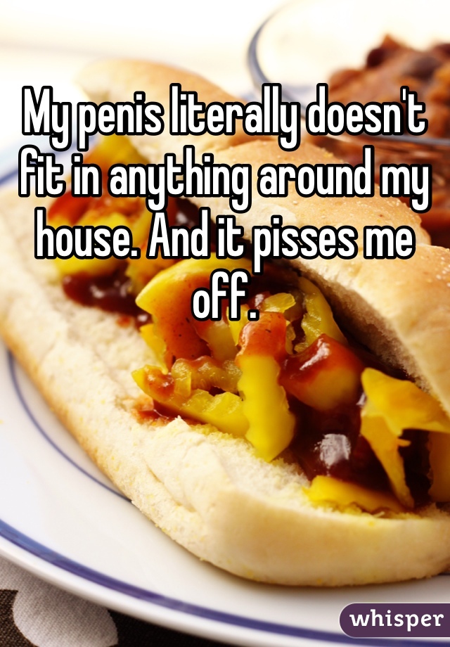 My penis literally doesn't fit in anything around my house. And it pisses me off.