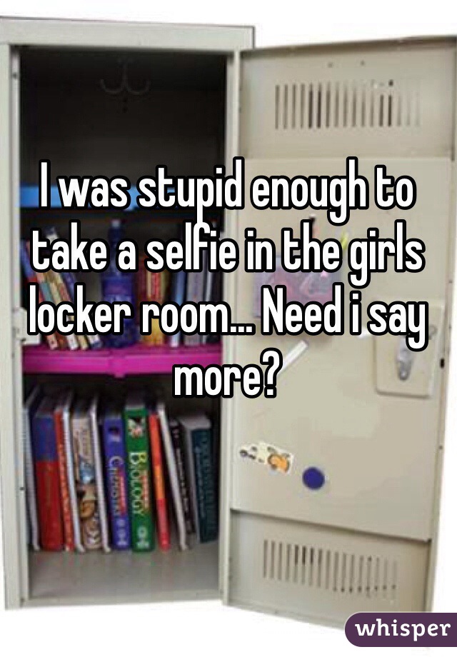 I was stupid enough to take a selfie in the girls locker room... Need i say more?