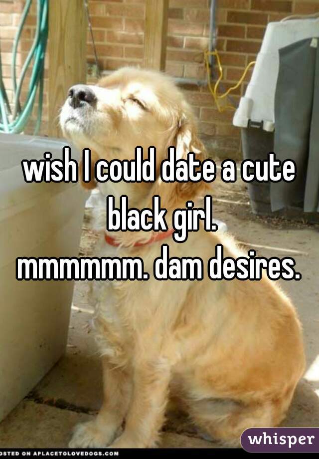 wish I could date a cute black girl.
mmmmmm. dam desires.