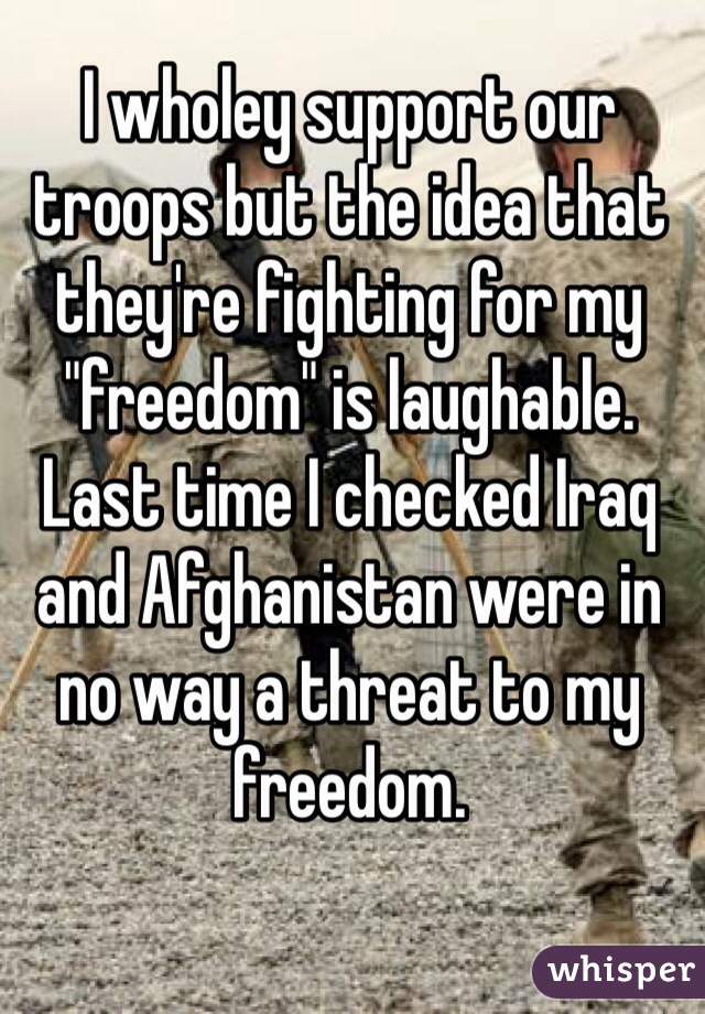 I wholey support our troops but the idea that they're fighting for my "freedom" is laughable. Last time I checked Iraq and Afghanistan were in no way a threat to my freedom.