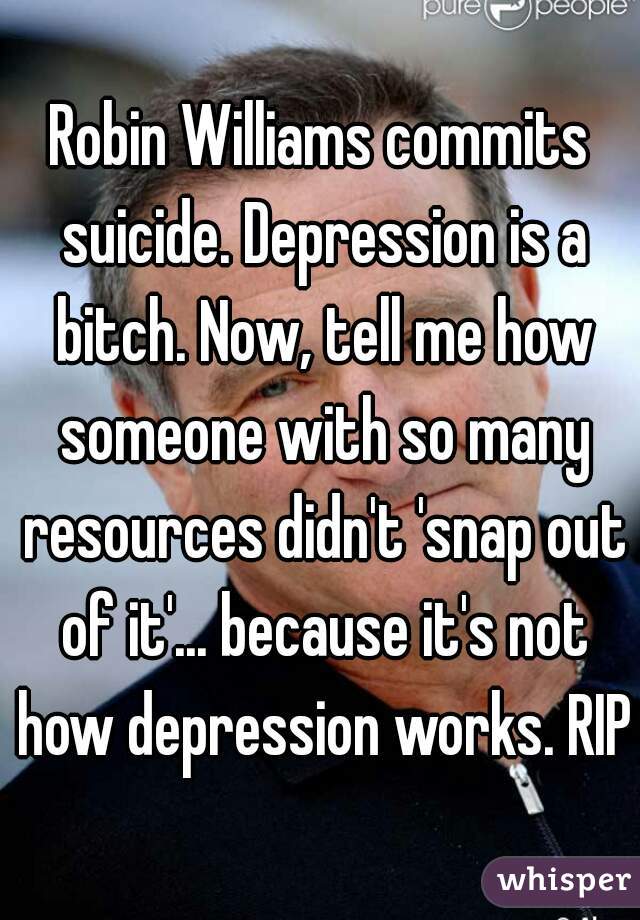 Robin Williams commits suicide. Depression is a bitch. Now, tell me how someone with so many resources didn't 'snap out of it'... because it's not how depression works. RIP