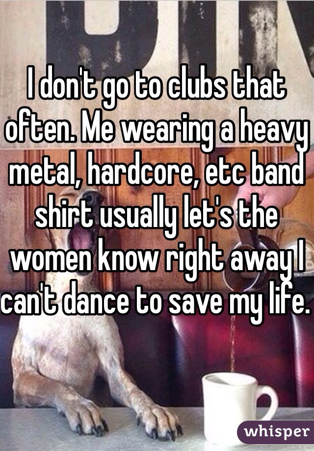 I don't go to clubs that often. Me wearing a heavy metal, hardcore, etc band shirt usually let's the women know right away I can't dance to save my life. 