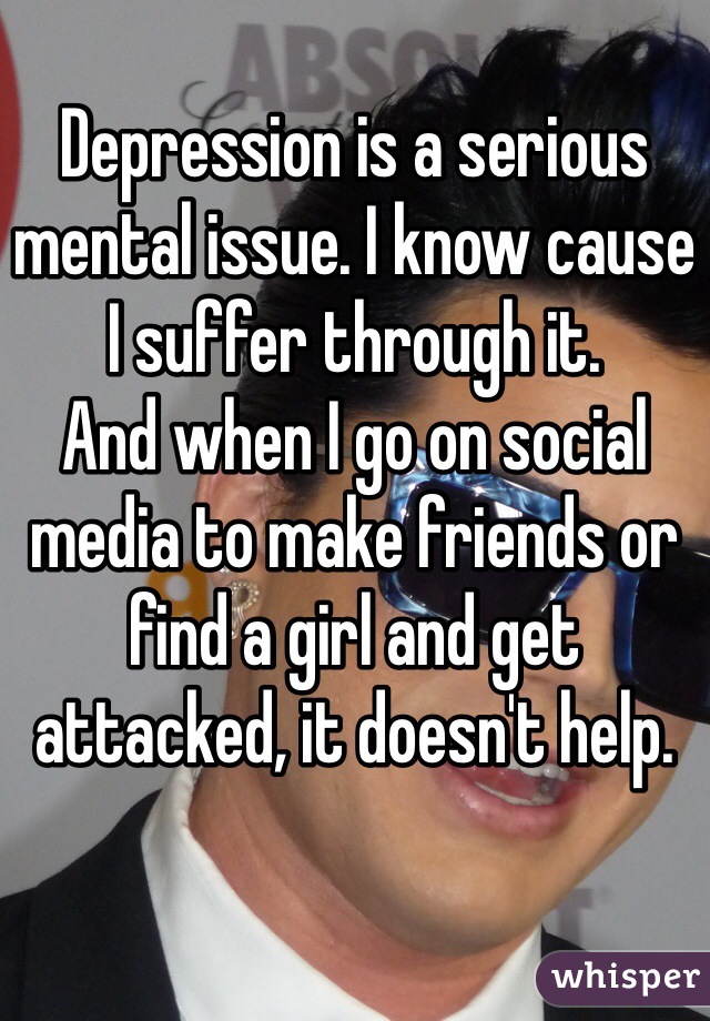 Depression is a serious mental issue. I know cause I suffer through it. 
And when I go on social media to make friends or find a girl and get attacked, it doesn't help. 