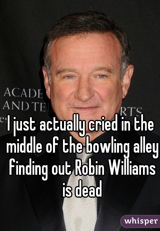 I just actually cried in the middle of the bowling alley finding out Robin Williams is dead