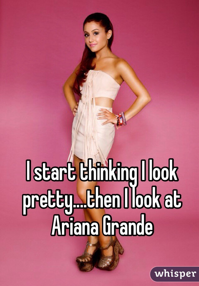 I start thinking I look pretty....then I look at Ariana Grande