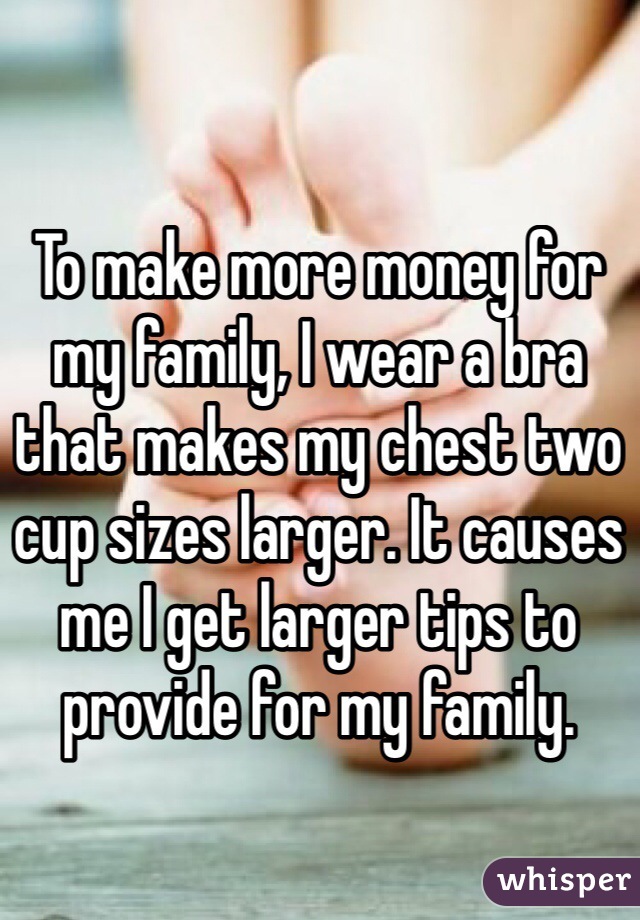 To make more money for my family, I wear a bra that makes my chest two cup sizes larger. It causes me I get larger tips to provide for my family. 