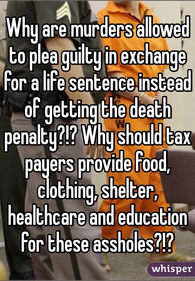 Why are murders allowed to plea guilty in exchange for a life sentence instead of getting the death penalty?!? Why should tax payers provide food, clothing, shelter, healthcare and education for these assholes?!? 
