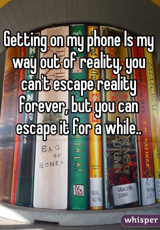 Getting on my phone Is my way out of reality, you can't escape reality forever, but you can escape it for a while..